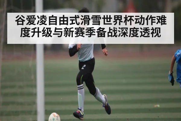谷爱凌自由式滑雪世界杯动作难度升级与新赛季备战深度透视