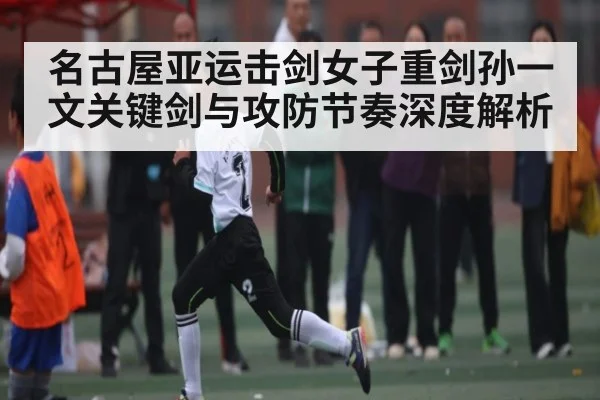 名古屋亚运击剑女子重剑孙一文关键剑与攻防节奏深度解析（c7c7.app）