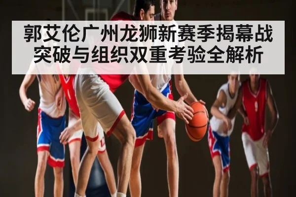 郭艾伦广州龙狮新赛季揭幕战突破与组织双重考验全解析（c7c7.app）