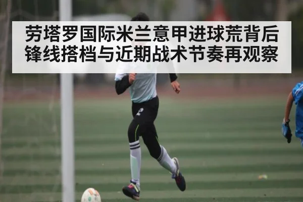 劳塔罗国际米兰意甲进球荒背后锋线搭档与近期战术节奏再观察（c7c7.app）